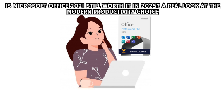 Is Microsoft Office 2021 Still Worth It in 2025? A Real Look at the Modern Productivity Choice