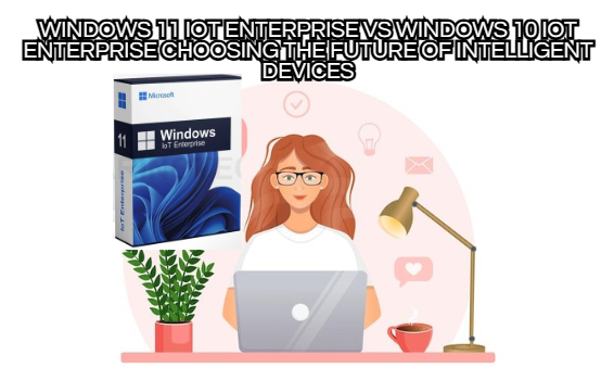 Windows 11 IoT Enterprise vs Windows 10 IoT Enterprise Choosing the Future of Intelligent Devices