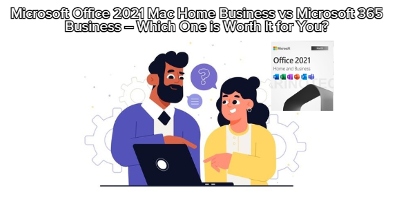 Microsoft Office 2021 Mac Home Business vs Microsoft 365 Business – Which One is Worth It for You?