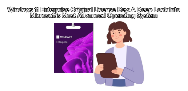 Windows 11 Enterprise Original License Key: A Deep Look Into Microsoft’s Most Advanced Operating System