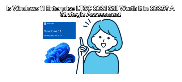 Is Windows 11 Enterprise LTSC 2021 Still Worth It in 2025? A Strategic Assessment