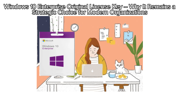 Windows 10 Enterprise Original License Key – Why It Remains a Strategic Choice for Modern Organizations