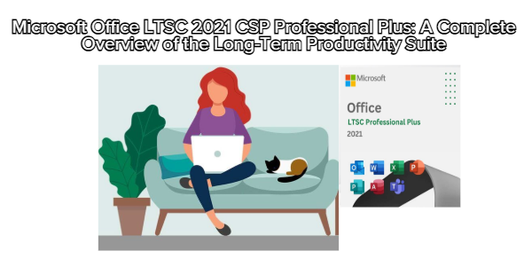 Microsoft Office LTSC 2021 CSP Professional Plus: A Complete Overview of the Long-Term Productivity Suite
