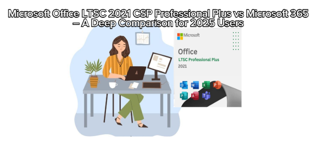 Microsoft Office LTSC 2021 CSP Professional Plus vs Microsoft 365 – A Deep Comparison for 2025 Users